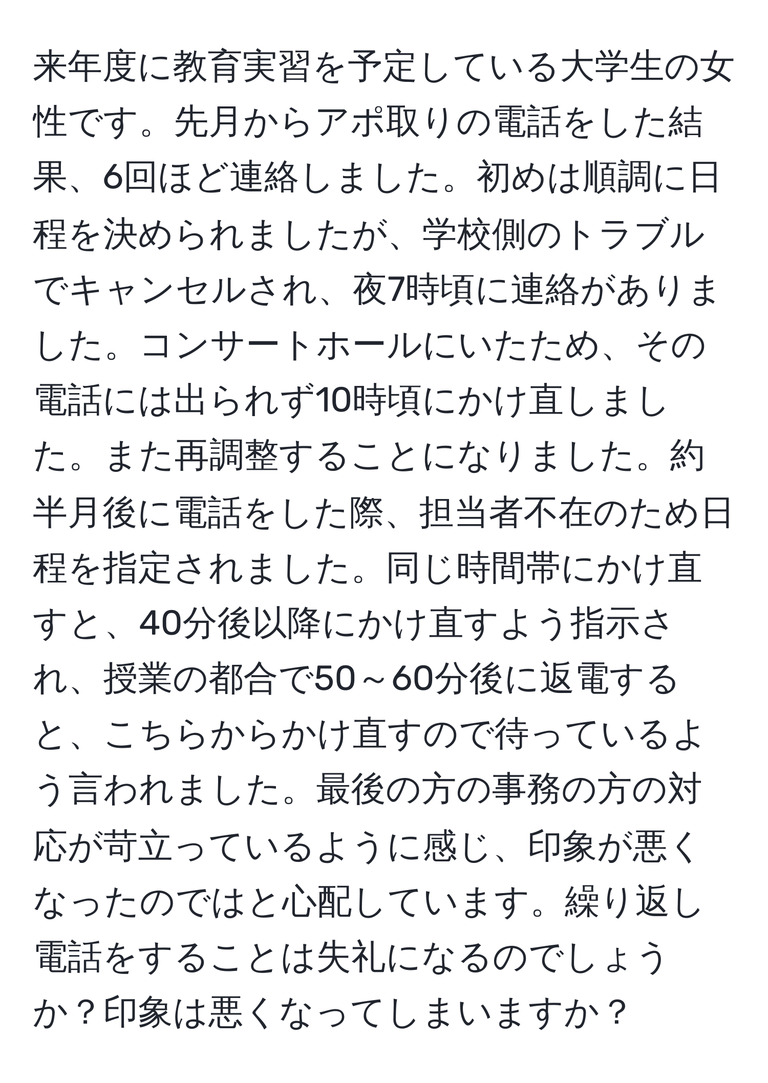 来年度に教育実習を予定している大学生の女性です。先月からアポ取りの電話をした結果、6回ほど連絡しました。初めは順調に日程を決められましたが、学校側のトラブルでキャンセルされ、夜7時頃に連絡がありました。コンサートホールにいたため、その電話には出られず10時頃にかけ直しました。また再調整することになりました。約半月後に電話をした際、担当者不在のため日程を指定されました。同じ時間帯にかけ直すと、40分後以降にかけ直すよう指示され、授業の都合で50～60分後に返電すると、こちらからかけ直すので待っているよう言われました。最後の方の事務の方の対応が苛立っているように感じ、印象が悪くなったのではと心配しています。繰り返し電話をすることは失礼になるのでしょうか？印象は悪くなってしまいますか？