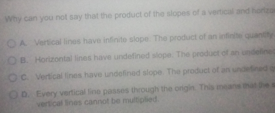 Why can you not say that the product of the slopes of a vertical and horiza
A. Vertical lines have infinite slope. The product of an infinite quantity
B. Horizontal lines have undefined slope. The product of an undefines
C. Vertical lines have undefined slope. The product of an undefined q
D. Every vertical line passes through the origin. This means that the s
vertical lines cannot be multiplied.