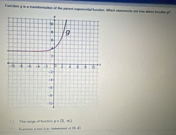 Function g is a transformation of the parent exponential function Which statements are true about lunction g?
The range of function g is (3,∈fty )
Function a has a v -intercent of (0,4)