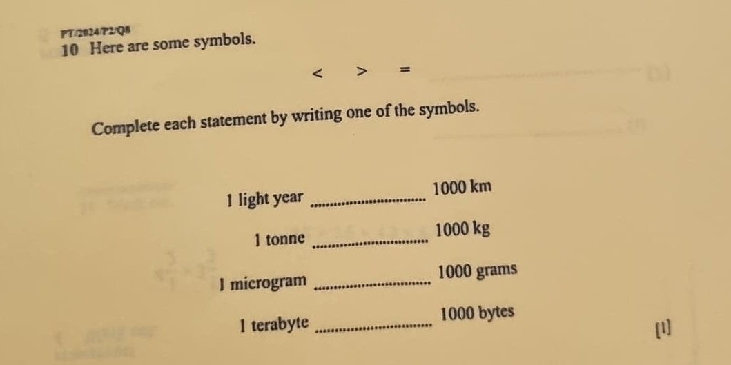 PT/2024/P2/Q8 
10 Here are some symbols. 
= 
Complete each statement by writing one of the symbols. 
1 light year _ 1000 km
] tonne _ 1000 kg
I microgram _ 1000 grams
1 terabyte _ 1000 bytes 
[l]