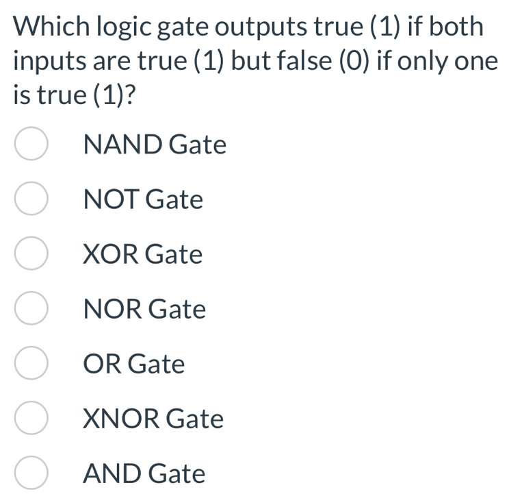 Which logic gate outputs true (1) if both
inputs are true (1) but false (0) if only one
is true (1)?
NAND Gate
NOT Gate
XOR Gate
NOR Gate
OR Gate
XNOR Gate
AND Gate