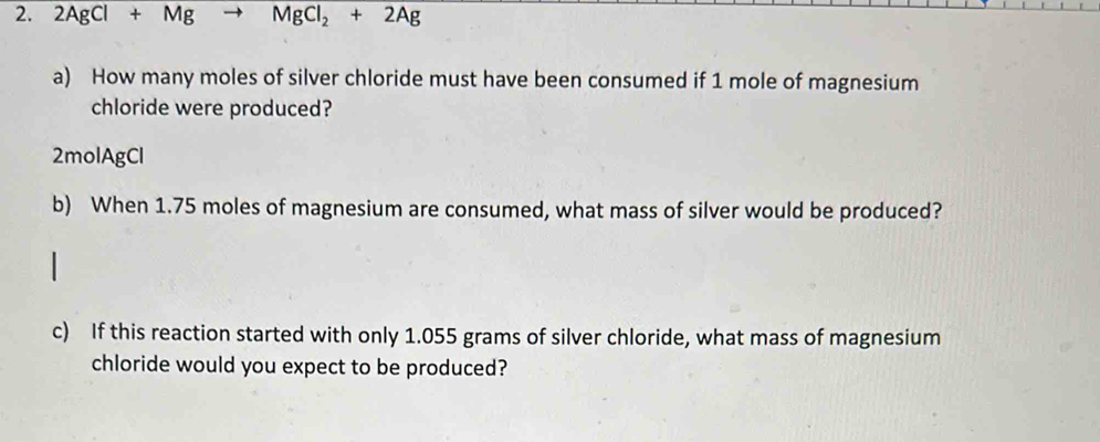 2AgCl+Mg MgCl_2+2Ag
a) How many moles of silver chloride must have been consumed if 1 mole of magnesium 
chloride were produced? 
2molAgCl 
b) When 1.75 moles of magnesium are consumed, what mass of silver would be produced? 
c) If this reaction started with only 1.055 grams of silver chloride, what mass of magnesium 
chloride would you expect to be produced?