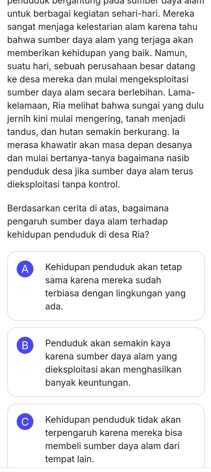 penduduk bergantung pada sumber daya aïam
untuk berbagai kegiatan sehari-hari. Mereka
sangat menjaga kelestarian alam karena tahu
bahwa sumber daya alam yang terjaga akan
memberikan kehidupan yang baik. Namun,
suatu hari, sebuah perusahaan besar datang
ke desa mereka dan mulai mengeksploitasi
sumber daya alam secara berlebihan. Lama-
kelamaan, Ria melihat bahwa sungai yang dulu
jernih kini mulai mengering, tanah menjadi
tandus, dan hutan semakin berkurang. la
merasa khawatir akan masa depan desanya
dan mulai bertanya-tanya bagaimana nasib
penduduk desa jika sumber daya alam terus
dieksploitasi tanpa kontrol.
Berdasarkan cerita di atas, bagaimana
pengaruh sumber daya alam terhadap
kehidupan penduduk di desa Ria?
A Kehidupan penduduk akan tetap
sama karena mereka sudah
terbiasa dengan lingkungan yang
ada.
B Penduduk akan semakin kaya
karena sumber daya alam yang
dieksploitasi akan menghasilkan
banyak keuntungan.
Kehidupan penduduk tidak akan
terpengaruh karena mereka bisa
membeli sumber daya alam dari
tempat lain.