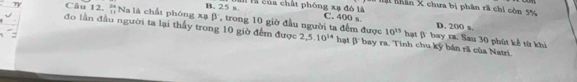 là của chất phóng xạ đó là
T lạt nhân X chưa bị phân rã chỉ còn 5%
B. 25 s. C. 400 s. D. 200 s.
Câu 12. beginarrayr 24 11endarray Nà là chất phóng xạ β, trong 10 giờ đầu người ta đếm được 10^(15) hạt β bay ra. Sau 30 phút kể từ khi
đo lần đầu người ta lại thấy trong 10 giờ đếm được 2,5.10^(14) hạt β bay ra. Tính chu kỷ bán rã của Natri.