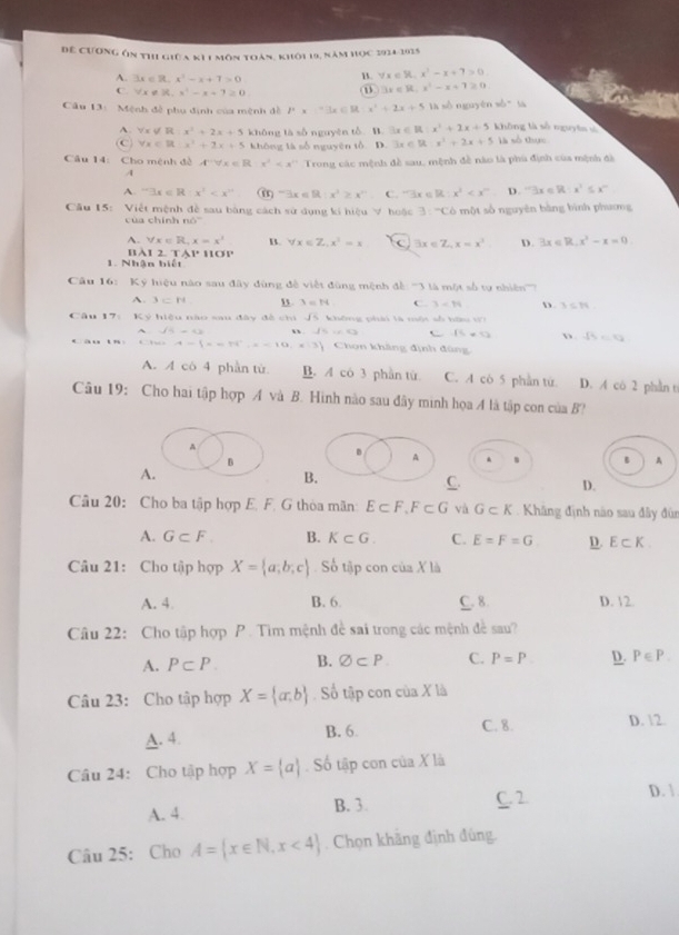 Để cương ôn thi giữa k11 môn toàn, khôi 19, năm học 1934-1935
A. 3x∈ R,x^2-x+7>0
u. forall x∈ R,x^2-x+7>0
C. forall x∈ R x^2-x+7≥ 0
3x∈ R,x^2-x+7≥ 0
Câu 13: Mệnh đề phụ định của mệnh đề P* =3x∈ R x^2+2x+5 là sò nguyên sò tà không là số nguyên sì
A. forall x∉ R:x^2+2x+5 không tà số nguyên tổ B exists x∈ R:x^2+2x+5
C forall x∈ R:x^2+2x+5 không là số nguyên tổ D. 3x∈ Rx^2+2x+5 là số thực
Câu 14: Cho mệnh đề A^(-1)forall x∈ R:x^2 Trong các mệnh đề sau, mệnh đề nào là phú định của mệnh đã
A
A. exists x∈ R:x^2 -3x∈ R:x^2≥ x^2 C. exists x∈ R:x^2 D. 3x∈ R:x^2≤ x^m
Cầu 15: Việt mệnh đề sau bảng cách sử dụng ki hiệu V hoộc 3:^-C6 *  một số nguyên bàng bình phương
c ủ a ch ính 6°
A. forall x∈ R,x=x^3 B. forall x∈ Z,x^3=x 3x∈ Z,x=x^2 D. 3x∈ R,x^2-x=0
' à 1 2.TAP 31°
1. Nhận biết
Câu 16: Ký hiệu nào sau đây đùng đề viết đùng mệnh đề '''3 là một số tự nhiện ''''
A. 3=N B. 3=N C. 3-14 D. 3≤ 14
Câu 17: Ký hiệu nào sau đây đề chi Jổ. không phải là một số hữu Wi
A.sqrt(5)=0. w . 2 15=9 D sqrt(5)=sqrt(2)
C  à 8.7w= A= x=76°,x<10,x=3 Chon khảng định đùng
A. A cô 4 phần tử B. A có 3 phần tú C. A có 5 phần tứ. D. A có 2 phần t
Câu 19: Cho hai tập hợp A và B. Hình nào sau đây minh họa A là tập con của B?
A
.
B
B A
A.
B
C.
D.
Câu 20: Cho ba tập hợp E. F. G thòa mãn E⊂ F,F⊂ G và G⊂ K Khăng định nào sau đây đùn
A. G⊂ F. B. K⊂ G. C. E=F=G D E⊂ K
Câu 21: Cho tập hợp X= a,b,c Số tập con ciaXli
A. 4 B. 6. C. 8. D. 12.
Câu 22: Cho tập hợp P. Tìm mệnh đề sai trong các mệnh đề sau?
A. P⊂ P. B. varnothing ⊂ P C. P=P D. P∈ P.
Câu 23: Cho tập hợp X= a,b Số tập con của X là
A. 4. B. 6 C. 8. D. 12.
Câu 24: Cho tập hợp X= a. Số tập con của X là
A. 4. B. 3. C. 2. D. 1
Câu 25: Cho A= x∈ N,x<4. Chọn khãng định đúng.