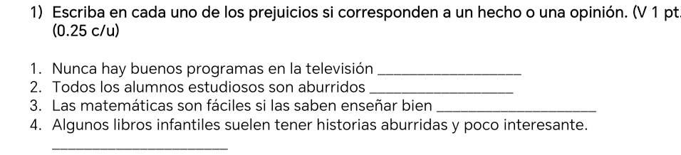 Escriba en cada uno de los prejuicios si corresponden a un hecho o una opinión. (V 1 pt. 
(0.25 c/u) 
1. Nunca hay buenos programas en la televisión_ 
2. Todos los alumnos estudiosos son aburridos_ 
3. Las matemáticas son fáciles si las saben enseñar bien_ 
4. Algunos libros infantiles suelen tener historias aburridas y poco interesante. 
_