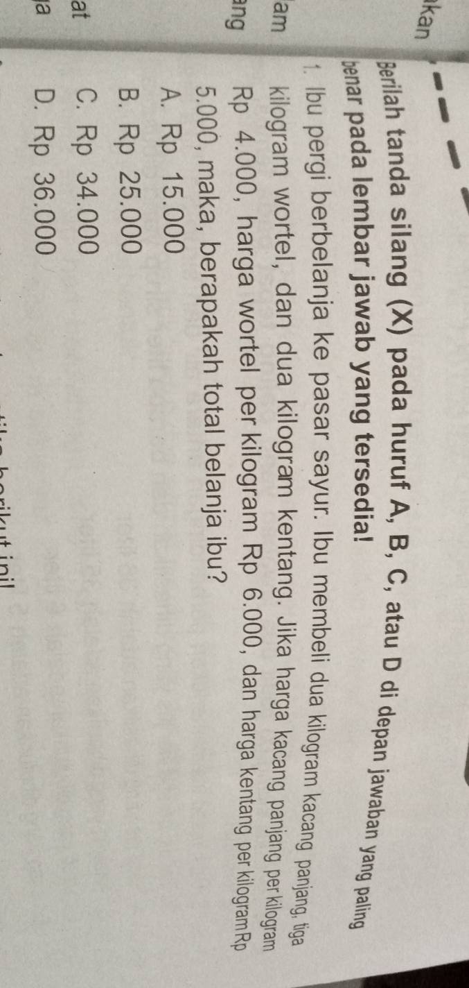kan
Berilah tanda silang (X) pada huruf A, B, C, atau D di depan jawaban yang paling
benar pada lembar jawab yang tersedia!
1. Ibu pergi berbelanja ke pasar sayur. Ibu membeli dua kilogram kacang panjang, tiga
am kilogram wortel, dan dua kilogram kentang. Jika harga kacang panjang per kilogram
ang Rp 4.000, harga wortel per kilogram Rp 6.000, dan harga kentang per kilogram Rp
5.000, maka, berapakah total belanja ibu?
A. Rp 15.000
B. Rp 25.000
at C. Rp 34.000
a D. Rp 36.000
ut ini l