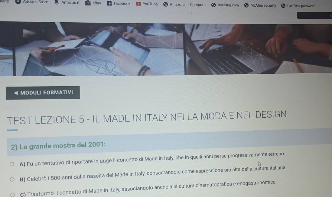 liano Addons Store Amazon.it eBay Facebook YouTube Amazon.it - Compra... Booking.com McAfee Security LastPass password...
MODULI FORMATIVI
TEST LEZIONE 5 - IL MADE IN ITALY NELLA MODA E NEL DESIGN
2) La grande mostra del 2001:
A) Fu un tentativo di riportare in auge il concetto di Made in Italy, che in quelli anni perse progressivamente terreno
B) Celebrò i 500 anni dalla nascita del Made in Italy, consacrandolo come espressione più alta della cultura italiana
C) Trasformò il concetto di Made in Italy, associandolo anche alla cultura cinematografica e enogastronomica