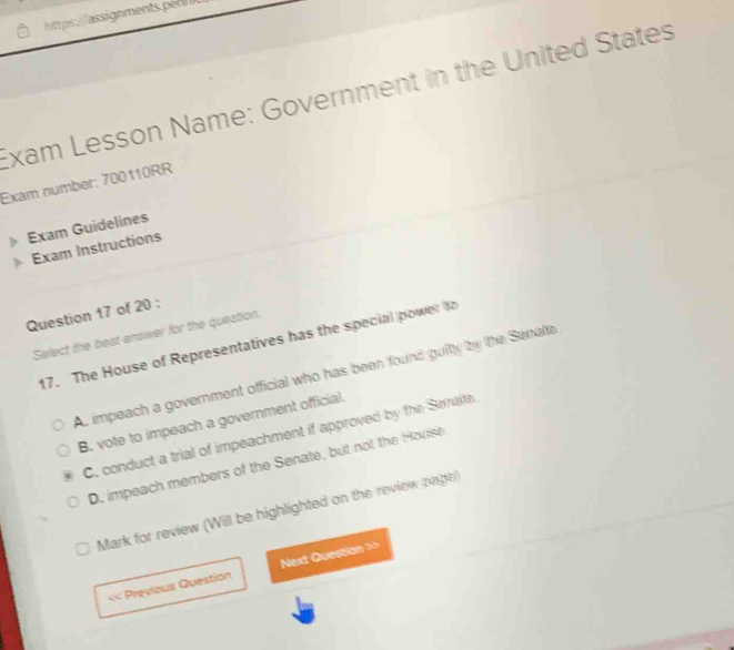 Exam Lesson Name: Government in the United States
Exam number: 700110RR
Exam Guidelines
Exam Instructions
Question 17 of 20 :
Select the best answer for the question.
17. The House of Representatives has the special power to
A. impeach a government official who has been found guity by the Senale
B. vote to impeach a government official.
C. conduct a trial of impeachment if approved by the Serate.
D. impeach members of the Senate, but not the House
Mark for review (Will be highlighted on the review page)
« Previous Question Next Question >>