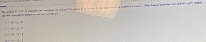 Algebra 1 51 Benchna
The equation F= 4/5 C+32 represents the temperature in degrees Fahrenheit, F, in relation to the temporature in degrees Celsins, C. If the temperature in Fahrenheit is 68° , which
equation represents the temperature in degrees Celsins?
C=(68*  8/2 )-22
C=[68*  3/8 ])-32
C=(63-32)* 1
C=(68-32)= 6/3 