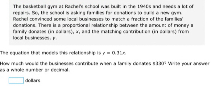 The basketball gym at Rachel's school was built in the 1940s and needs a lot of 
repairs. So, the school is asking families for donations to build a new gym. 
Rachel convinced some local businesses to match a fraction of the families' 
donations. There is a proportional relationship between the amount of money a 
family donates (in dollars), x, and the matching contribution (in dollars) from 
local businesses, y. 
The equation that models this relationship is y=0.31x. 
How much would the businesses contribute when a family donates $330? Write your answer 
as a whole number or decimal.
x_- dollars 
□ 