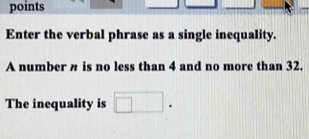 points 
Enter the verbal phrase as a single inequality. 
A number n is no less than 4 and no more than 32. 
The inequality is □.