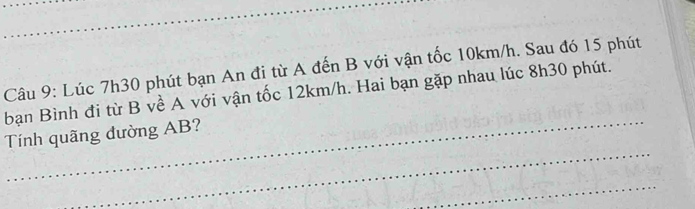 Lúc 7h30 phút bạn An đi từ A đến B với vận tốc 10km/h. Sau đó 15 phút 
bạn Bình đi từ B về A với vận tốc 12km/h. Hai bạn gặp nhau lúc 8h30 phút. 
_ 
Tính quãng đường AB? 
_