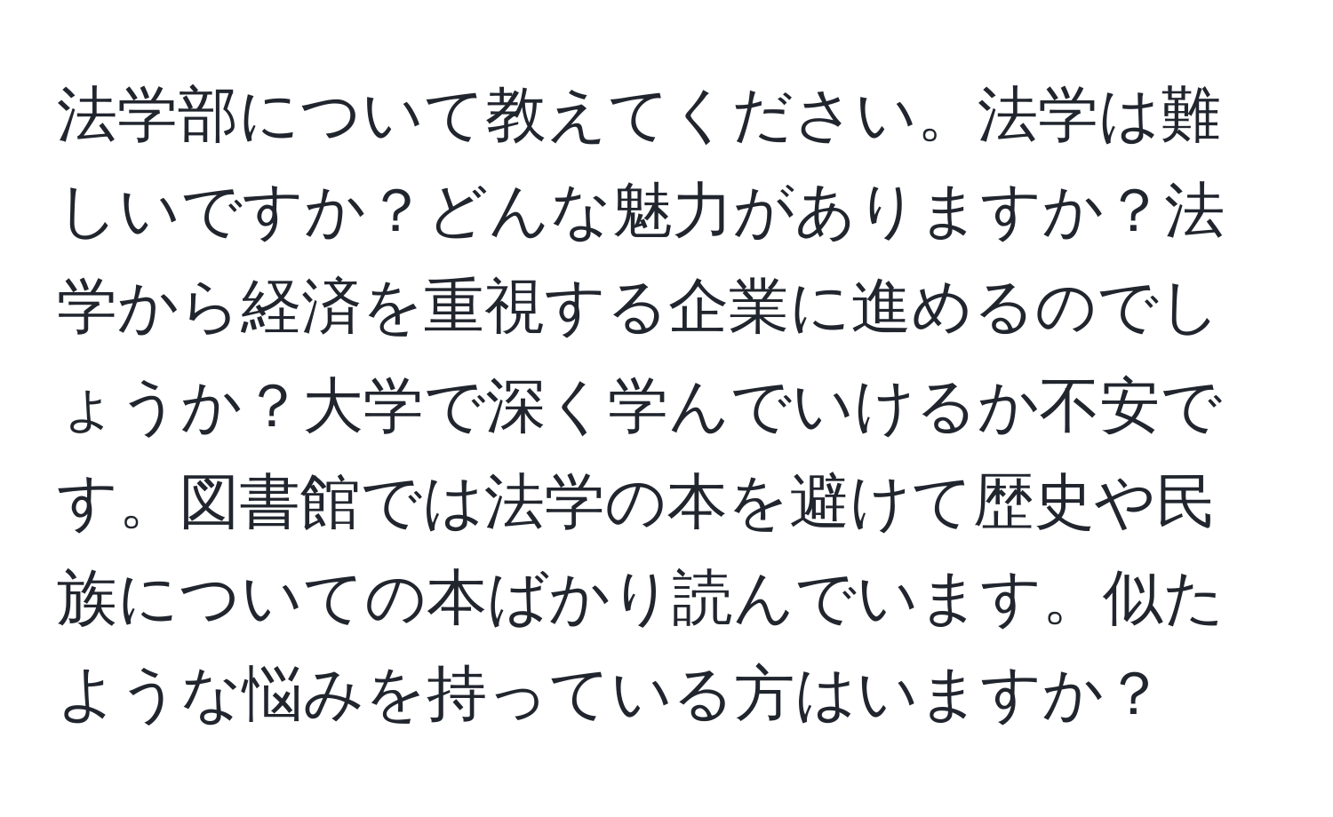 法学部について教えてください。法学は難しいですか？どんな魅力がありますか？法学から経済を重視する企業に進めるのでしょうか？大学で深く学んでいけるか不安です。図書館では法学の本を避けて歴史や民族についての本ばかり読んでいます。似たような悩みを持っている方はいますか？