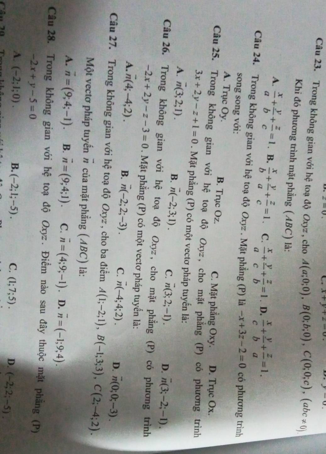 z=0.
x+y+z=0 D. y-0.
Câu 23. Trong không gian với hệ toạ độ Oxyz , cho A(a;0;0),B(0;b;0),C(0;0;c),(abc!= 0).
Khi đó phương trình mặt phẳng (ABC) là:
A.  x/a + y/b + z/c =1. B.  x/b + y/a + z/c =1. C.  x/a + y/c + z/b =1. D.  x/c + y/b + z/a =1.
Câu 24. Trong không gian với hệ toạ độ Oxyz . Mặt phẳng (P) là -x+3z-2=0 có phương trình
song song với:
A. Trục Oy. B. Trục Oz.
C. Mặt phẳng Oxy. D. Trục Ox.
Câu 25. Trong không gian với hệ toạ độ Oxyz, cho mặt phẳng (P) có phương trình
3x+2y-z+1=0 Mặt phẳng (P) có một vectơ pháp tuyến là:
A. overline n(3;2;1).
B. vector n(-2;3;1). C. vector n(3;2;-1).
D. overline n(3;-2;-1).
Câu 26. Trong không gian với hệ toạ độ Oxyz, cho mặt phẳng (P) có phương trình
-2x+2y-z-3=0. Mặt phẳng (P) có một vectơ pháp tuyến là:
A. vector n(4;-4;2).
B. overline n(-2;2;-3). C. overline n(-4;4;2).
D. overline n(0;0;-3).
Câu 27. Trong không gian với hệ toạ độ Oxyz , cho ba điểm A(1;-2;1),B(-1;3;3),C(2;-4;2).
Một vectơ pháp tuyến # của mặt phẳng (ABC) là:
A. vector n=(9;4;-1). B. vector n=(9;4;1). C. vector n=(4;9;-1). D. vector n=(-1;9;4).
Câu 28. Trong không gian với hệ toạ độ Oxyz. Điểm nào sau đây thuộc mặt phẳng (P)
-2x+y-5=0
A. (-2;1;0). B. (-2;1;-5). C. (1;7;5). D. (-2;2;-5).