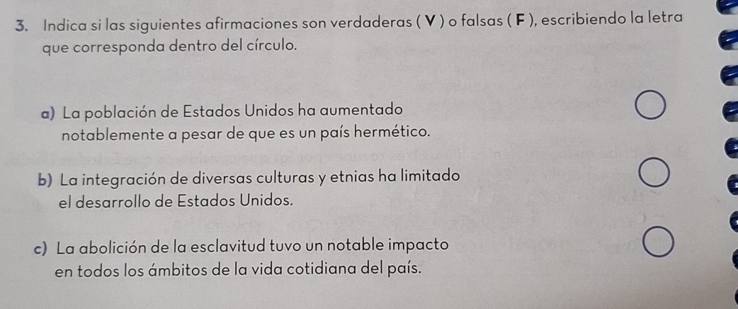 Indica si las siguientes afirmaciones son verdaderas ( V ) o falsas ( F ), escribiendo la letra 
que corresponda dentro del círculo. 
a) La población de Estados Unidos ha aumentado 
notablemente a pesar de que es un país hermético. 
b) La integración de diversas culturas y etnias ha limitado 
el desarrollo de Estados Unidos. 
c) La abolición de la esclavitud tuvo un notable impacto 
en todos los ámbitos de la vida cotidiana del país.