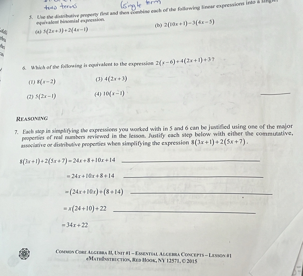 Use the distributive property first and then combine each of the following linear expressions into a singlt
equivalent binomial expression.
(b) 2(10x+1)-3(4x-5)
ddi (a) 5(2x+3)+2(4x-1)
bra
he.
a
6. Which of the following is equivalent to the expression 2(x-6)+4(2x+1)+3 ?
(1) 8(x-2) (3) 4(2x+3)
(2) 5(2x-1) (4) 10(x-1)
_
Reasoning
7. Each step in simplifying the expressions you worked with in 5 and 6 can be justified using one of the major
properties of real numbers reviewed in the lesson. Justify each step below with either the commutative,
associative or distributive properties when simplifying the expression 8(3x+1)+2(5x+7).
8(3x+1)+2(5x+7)=24x+8+10x+14 _
=24x+10x+8+14 _
=(24x+10x)+(8+14) _
_ =x(24+10)+22
=34x+22
Common Core Algebra II, Unit #1 - Essential Algebra Concepts - Lesson #1
eMathInstruction, Red Hook, NY 12571, © 2015