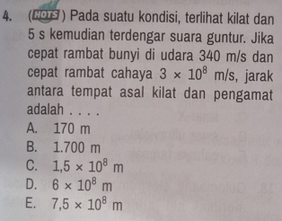 (2OS ) Pada suatu kondisi, terlihat kilat dan
5 s kemudian terdengar suara guntur. Jika
cepat rambat bunyi di udara 340 m/s dan
cepat rambat cahaya 3* 10^8m/s , jarak
antara tempat asal kilat dan pengamat
adalah . . . .
A. 170 m
B. 1.700 m
C. 1,5* 10^8m
D. 6* 10^8m
E. 7,5* 10^8m