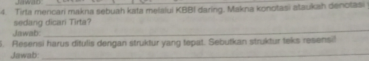 Jawad 
4. Tirta mencari makna sebuah kata melalui KBBI daring, Makna konotasi ataukah denotasi 
sedang dicari Tirta? 
Jawab: 
_ 
5. Resensi harus ditulis dengan struktur yang tepat. Sebutkan struktur teks resensil 
Jawab:_