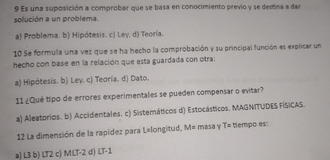 Es una suposición a comprobar que se basa en conocimiento previo y se destina a dar
solución a un problema.
a) Problema. b) Hipótesis. c) Ley, d) Teoría.
10 Se formula una vez que se ha hecho la comprobación y su principal función es explicar un
hecho con base en la relación que esta guardada con otra:
a) Hipótesis. b) Ley. c) Teoría. d) Dato.
11 ¿Qué tipo de errores experimentales se pueden compensar o evitar?
a) Aleatorios. b) Accidentales. c) Sistemáticos d) Estocásticos. MAGNITUDES FÍSICAS.
12 La dimensión de la rapidez para L=longitud, M= masa y T= tiempo es:
a) L3 b) LT2 c) MLT-2 d) LT-1