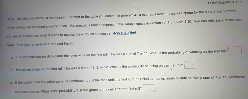 POSSIBLE POINTS: 2 
4-95. Use an area model, a tree diagram, or refer to the table you created in problem 4-10 that represents the sample space for the sum of the numbers 
when rolling two standard six-sided dice. You created a table to represent this sample space in section 4.1.1 problem 4-10. You can refer back to the table 
you made or your can click this link to access the eTool as a resource: 4-95 HW eTool. 
Note: Enter your answer as a reduced fraction. 
a. In a standard casino dice game the roller wins on the first roll if he rolls a sum of 7 or 11. What is the probability of winning on the first roll? □ 
b. The player loses on the first roll if he rolls a sum of 2, 3, or 12. What is the probability of losing on the first roll? □ 
c. If the player rolls any other sum, he continues to roll the dice until the first sum he rolled comes up again or until he rolls a sum of 7 or 11, whichever 
happens sooner. What is the probability that the game continues after the first roll? □