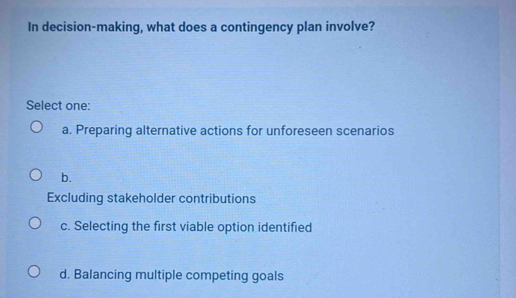 In decision-making, what does a contingency plan involve?
Select one:
a. Preparing alternative actions for unforeseen scenarios
b.
Excluding stakeholder contributions
c. Selecting the first viable option identified
d. Balancing multiple competing goals