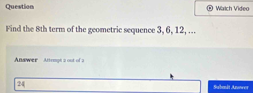 Question Watch Video 
Find the 8th term of the geometric sequence 3, 6, 12, ... 
Answer Attempt 2 out of 2 
24| 
Submit Answer