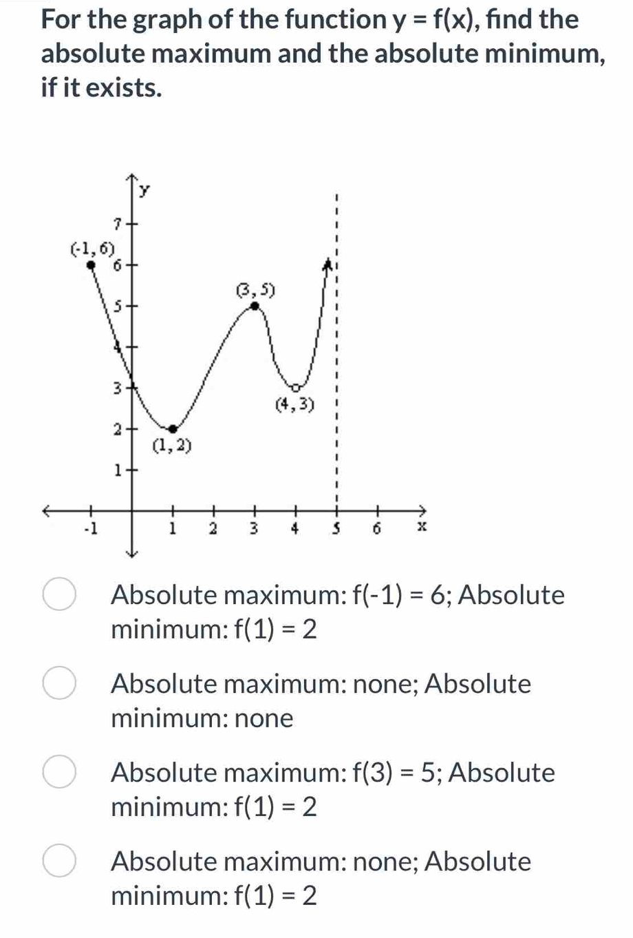 For the graph of the function y=f(x) , find the
absolute maximum and the absolute minimum,
if it exists.
Absolute maximum: f(-1)=6; Absolute
minimum: f(1)=2
Absolute maximum: none; Absolute
minimum: none
Absolute maximum: f(3)=5; Absolute
minimum: f(1)=2
Absolute maximum: none; Absolute
minimum: f(1)=2