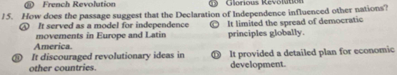 ⑪ French Revolution Glorious Revolution
15. How does the passage suggest that the Declaration of Independence influenced other nations?
④ It served as a model for independence It limited the spread of democratic
movements in Europe and Latin principles globally.
America.
⑧ It discouraged revolutionary ideas in ① It provided a detailed plan for economic
other countries. development.