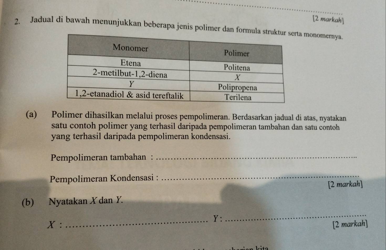 [2 markah] 
2. Jadual di bawah menunjukkan beberapa jenis polimer dan form monomernya 
(a) Polimer dihasilkan melalui proses pempolimeran. Berdasarkan jadual di atas, nyatakan 
satu contoh polimer yang terhasil daripada pempolimeran tambahan dan satu contoh 
yang terhasil daripada pempolimeran kondensasi. 
Pempolimeran tambahan :_ 
Pempolimeran Kondensasi : 
_ 
[2 markah] 
(b) Nyatakan X dan Y. 
_ Y : 
_
X : [2 markah]