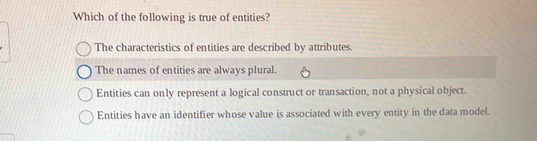 Which of the following is true of entities?
The characteristics of entities are described by attributes.
The names of entities are always plural.
Entities can only represent a logical construct or transaction, not a physical object.
Entities have an identifier whose value is associated with every entity in the data model.