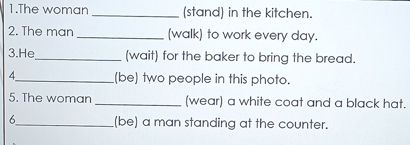 The woman _(stand) in the kitchen. 
2. The man _(walk) to work every day. 
3.He_ (wait) for the baker to bring the bread. 
4_ (be) two people in this photo. 
5. The woman _(wear) a white coat and a black hat. 
6_ (be) a man standing at the counter.