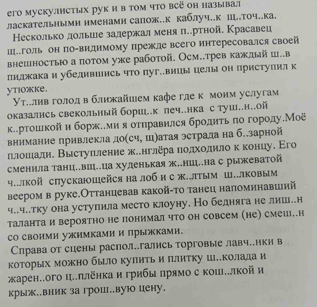 его мускулистых рук и в том что всё он называл
ласкательными именами сапож..к каблуч..к Ш..точ..ка.
Несколько дольше задержал меняπеертной. Красавец
Шеголь он по-видимому прежде всего интересовался своей
внешностью а потом уже работой. Осм..трев каждый ш..в
пиджака и убедившись что пуг..вицы целы он приступил к
ytIжke.
Υутлллив голодв ближайшем кафе где к моим услугам
оказались свекольный боршц.к печнка с туш.н.ой
к.рρтошιкой и боржееми яотηравился брοдиτь πо городуМоё
внимание привлекла доίсч, ш)атая эстрада на б..зарной
плошади. Выстуπление ж.нглёра πодхοлило к концу. Его
сменила танц..вш.ца худенькая ж..нш..на с рыжеватой
ч.лкой спускаюШейся на лоб и с ж.лтым Ш.лковым
веером в руке.Оттанцевав какой-то танец наπоминавшлий
ч..ч..тку она уступила место клоуну. Но бедняга не лиш..н
таланта и вероятно не понимал что он совсем (не) смешι..н
сΟ своими ужимками и прыжками.
Справа от сцены распол.гались торговые лавч..нки в
которьх можно было куπить и πлитку ц..колада и
жκаренлого ц.πлёнкаи грибы πрямо с коше.лкой и
крыж..вник загрош..вую цену.