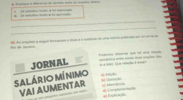 Explique a diferença de sentido entre as orações abaixo.
I. Zé estudou muito, é foi reprovado.
II. Zé estudou muito e foi aprovado.
_
_
10. As orações a seguir formavam o título e o subtítulo de uma notícia publicada por um joral do
Rio de Janeiro.
Podemos observar que há uma relação
_ JORNAL semântica entre essas duas orações (titu-
lo e lide). Que relação é essa?
Salário míni VI 0 a) Adição.
b) Oposição.
VAI AUMENTAR c) Alternância.
r s e m pequeno aumento em maio. d) Complementação.
e) Explicação.