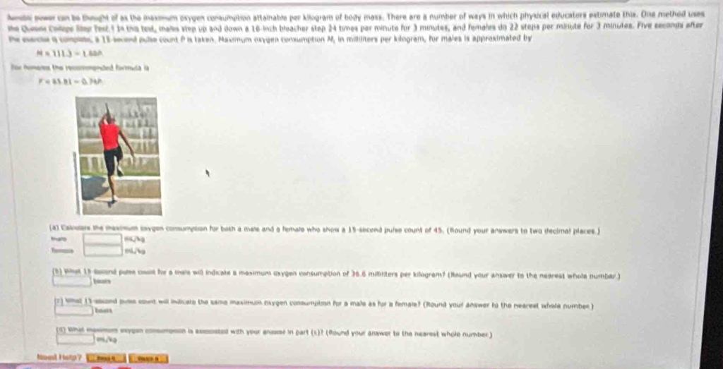 hebe power on to thought of as the maxm osygen consumption attainable per kilogram of body mass. There are a number of ways in which physical educators estimate this. One methed usaes 
he Queem Coleps Slep fest. 1 In tha test, mass step up and down a 16-inch bleacher step 24 times par minute for 3 minutes, and females do 22 steps por minute for 3 Minutes. Five seconds after 
P mede a compiec a 15 secnd pule count P is taken. Maximum osygen consumption N, in mililiters per kilogram, for males is approsimated by
N=111.3=1.62A
for homons the resorononded formuda la
F=83.01-0.74h
[a) Caidars the maxomum maygen comsumption for both a male and a female who show a 15-second puise count of 45. (Hound your answers to two decimal places.) 
tmusto
mL/g
1) Wat 15 aand ple cael he a mai will indicals a maximum cxygen consumption of 36.6 milliliters per kilogram? (Round your answer to the negrest whole numbar.) 
baats 
c) Wet () ascond poss count will indicate the same maximun oxygen consumpton for a male as for a femaie? (Round your answer to the nearest whele number) 
bmots 
s whud masmem exyean consompoon is assooated with your ansser in part (s)? (Round your answer to the nearest whole number) 
Nont Help?