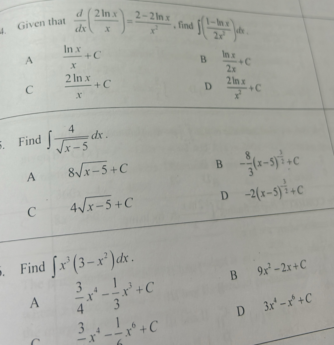 Given that
 d/dx ( 2ln x/x )= (2-2ln x)/x^2  , find ∈t ( (1-ln x)/2x^2 )dx.
A  ln x/x +C
B  ln x/2x +C
C  2ln x/x +C
D  2ln x/x^2 +C
5. Find ∈t  4/sqrt(x-5) dx.
A 8sqrt(x-5)+C
B - 8/3 (x-5)^- 3/2 +C
D -2(x-5)^- 3/2 +C
C 4sqrt(x-5)+C. Find ∈t x^3(3-x^2)dx.
B 9x^2-2x+C
A  3/4 x^4- 1/3 x^3+C
D 3x^4-x^6+C
C
frac 3x^4- 1/6 x^6+C