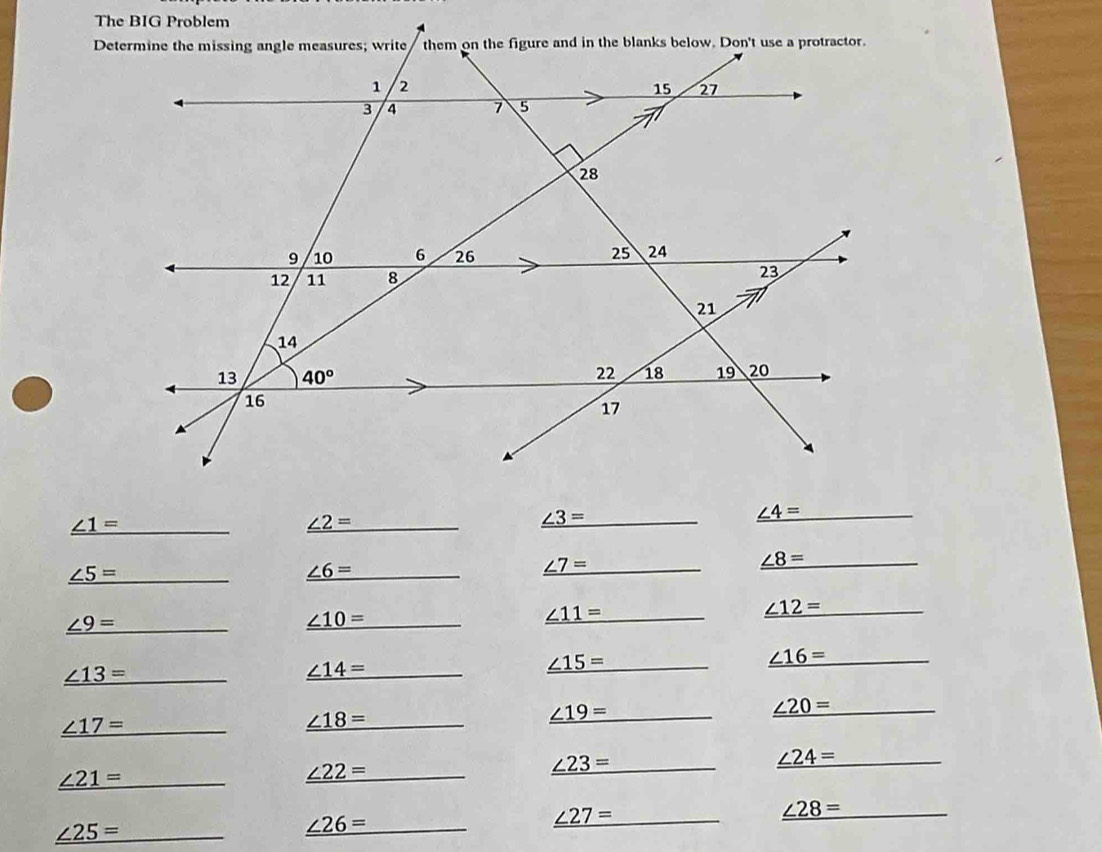 The BIG Problem
_ _ ∠ 1=
_ ∠ 2= _
_ ∠ 3= _
_ ∠ 4= _
_ ∠ 8= _
_ _ ∠ 5=
_ ∠ 6= _
_ _ ∠ 7=
_ _ ∠ 12=
_ _ ∠ 9=
_ ∠ 10= _
_ ∠ 11= _
_ ∠ 16= _
_ _ ∠ 13=
_ _ ∠ 14=
_ ∠ 15= _
_ _ ∠ 17=
_ ∠ 18= _
_ _ ∠ 19=
_ _ ∠ 20=
_ ∠ 24= _
_ ∠ 21= _
_ ∠ 22= _
_ _ ∠ 23=
_ _ ∠ 28=
_ ∠ 25= _
_ ∠ 26= _
_ ∠ 27= _