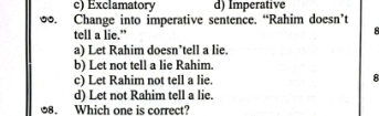 c) Exclamatory d) Imperative
∞. Change into imperative sentence. “Rahim doesn’t
tell a lie.”
8
a) Let Rahim doesn’tell a lie.
b) Let not tell a lie Rahim.
c) Let Rahim not tell a lie.
A
d) Let not Rahim tell a lie.
08. Which one is correct?