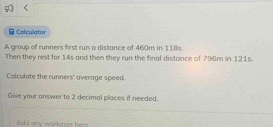 Calculator 
A group of runners first run a distance of 460m in 118s. 
Then they rest for 14s and then they run the final distance of 796m in 121s. 
Calculate the runners' average speed. 
Give your answer to 2 decimal places if needed. 
Add any workinas here