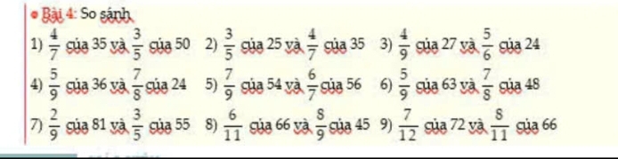 So sánh 
1)  4/7  của 35 và  3/5  Súa 50 2)  3/5  của 25 và  4/7  Sủa 35 3)  4/9  Sủa 27 và  5/6  Sủa 24
4)  5/9  Sủa 36 và  7/8  c ủa 24 5)  7/9  Sủa 54 yà  6/7  Sủa 56 6)  5/9  của 63 và  7/8  Súa 48
7  2/9  Sủa 81 và  3/5  Sủa 55 8)  6/11  Sủa 66 và  8/9  Sủa 45 9)  7/12  Sủa 72 yà  8/11  Sủa 66