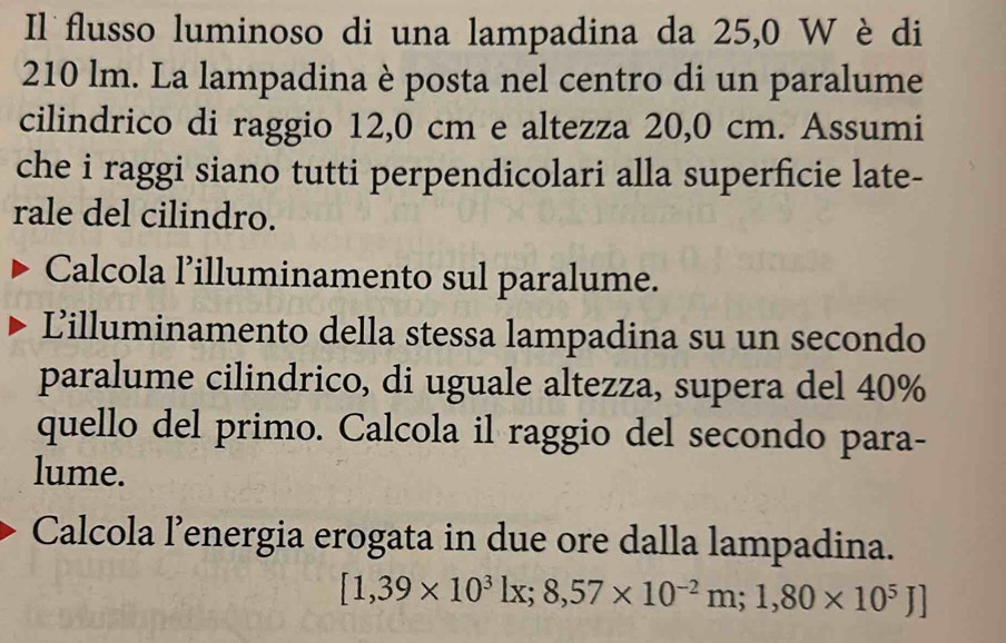 Il flusso luminoso di una lampadina da 25,0 W è di
210 lm. La lampadina è posta nel centro di un paralume 
cilindrico di raggio 12,0 cm e altezza 20,0 cm. Assumi 
che i raggi siano tutti perpendicolari alla superficie late- 
rale del cilindro. 
Calcola l’illuminamento sul paralume. 
Lilluminamento della stessa lampadina su un secondo 
paralume cilindrico, di uguale altezza, supera del 40%
quello del primo. Calcola il raggio del secondo para- 
lume. 
Calcola l’energia erogata in due ore dalla lampadina.
[1,39* 10^3]x;8,57* 10^(-2)m;1,80* 10^5J]