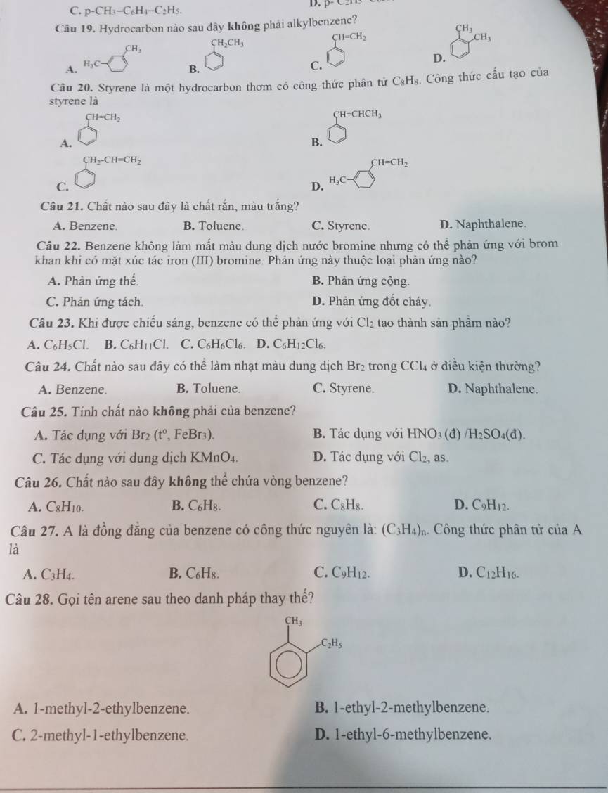 C. p-CH_3-C_6H_4-C_2H_5.
Câu 19. Hydrocarbon nảo sau đây không phải alkylbenzene?
CH_3
CH_3 CH_2CH_3
CH=CH_2
CH_3
D.
A.
H_3C-
B.
C.
Câu 20. Styrene là một hydrocarbon thơm có công thức phân tứ C₃H₈. Công thức cấu tạo của
styrene là
A. sumlimits _C^((CH=CH_2))
CH=CHCH_3
B.
C. beginarrayr CH_2-CH=CH_2 □ endarray
D. beginarrayl H=CH_2 endarray
H_3C
Câu 21. Chất nào sau đây là chất rắn, màu trắng?
A. Benzene. B. Toluene. C. Styrene. D. Naphthalene.
Câu 22. Benzene không làm mất màu dung dịch nước bromine nhưng có thể phản ứng với brom
khan khi có mặt xúc tác iron (III) bromine. Phản ứng này thuộc loại phản ứng nào?
A. Phàn ứng thế B. Phản ứng cộng.
C. Phản ứng tách. D. Phản ứng đốt cháy.
Câu 23. Khi được chiếu sáng, benzene có thể phản ứng với Cl_2 tạo thành sản phầm nào?
A. C₆H5Cl. B. C_6H_11Cl. C. C_6H_6Cl_6. D. C_6H_12Cl_6.
Câu 24. Chất nào sau đây có thể làm nhạt màu dung dịch Br_2 trong CCl_4 ở điều kiện thường?
A. Benzene. B. Toluene. C. Styrene. D. Naphthalene.
Câu 25. Tính chất nào không phải của benzene?
A. Tác dụng với Br_2 (t^0 , FeBr3). B. Tác dụng với HNO_3 (đ) /H_2SO 4(d).
C. Tác dụng với dung dịch KMnO4. D. Tác dụng với Cl_2, as
Câu 26. Chất nào sau đây không thể chứa vòng benzene?
A. C_8H_10. B. C_6H_8. C. C_8H_8. D. C_9H_12.
Câu 27. A là đồng đẳng của benzene có công thức nguyên là: (C_3H_4)_n. Công thức phân tử ciaA
là
A. C_3H_4. B. C_6H_8 C. C_9H_12. D. C_12H_16.
Câu 28. Gọi tên arene sau theo danh pháp thay thế?
A. 1-methyl-2-ethylbenzene. B. 1-ethyl-2-methylbenzene.
C. 2-methyl-1-ethylbenzene. D. 1-ethyl-6-methylbenzene.