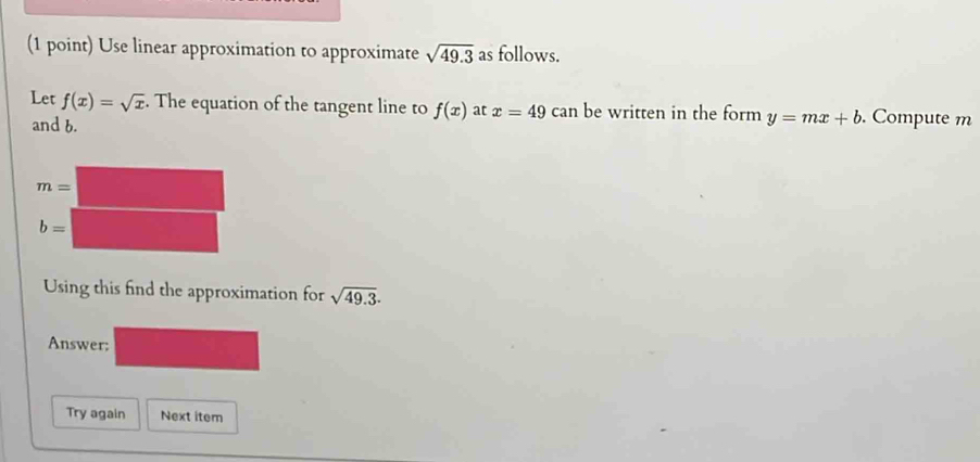 Use linear approximation to approximate sqrt(49.3) as follows.
Let f(x)=sqrt(x). The equation of the tangent line to f(x) at x=49 can be written in the form y=mx+b. Compute m
and b.
Using this find the approximation for sqrt(49.3).
Answer:
Try again Next item