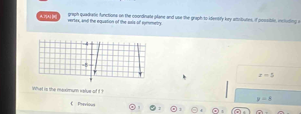 graph quadratic functions on the coordinate plane and use the graph to identify key attributes, if possible, including x
A.7(A) [R] vertex, and the equation of the axis of symmetry.
x=5
What is the maximum value of f ? y=8
Previous
1 2 3 4 5