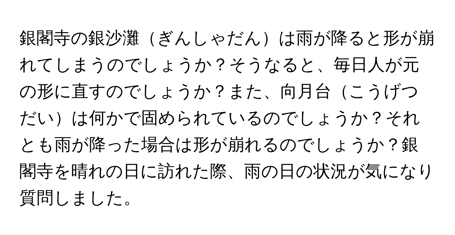 銀閣寺の銀沙灘ぎんしゃだんは雨が降ると形が崩れてしまうのでしょうか？そうなると、毎日人が元の形に直すのでしょうか？また、向月台こうげつだいは何かで固められているのでしょうか？それとも雨が降った場合は形が崩れるのでしょうか？銀閣寺を晴れの日に訪れた際、雨の日の状況が気になり質問しました。