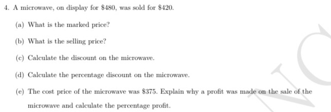 A microwave, on display for $480, was sold for $420. 
(a) What is the marked price? 
(b) What is the selling price? 
(c) Calculate the discount on the microwave. 
(d) Calculate the percentage discount on the microwave. 
(e) The cost price of the microwave was $375. Explain why a profit was made on the sale of the 
microwave and calculate the percentage profit.