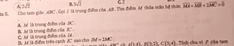 A. 2sqrt(2) B. 3sqrt(2) C. 2
lu 5. Cho tam giác ABC. Gọi / là trung điểm của AB. Tìm điểm M thỏa mãn hệ thức overline MA+overline MB+2overline MC=overline 0
A M là trung điểm của BC.
B. M là trung điểm của JC.
C. M là trung điểm của I.
D. M là điểm trên cạnh / C sao cho IM=2MC.
4(1:4), B(3:2), C(5;4). Tính chu vi P của tam