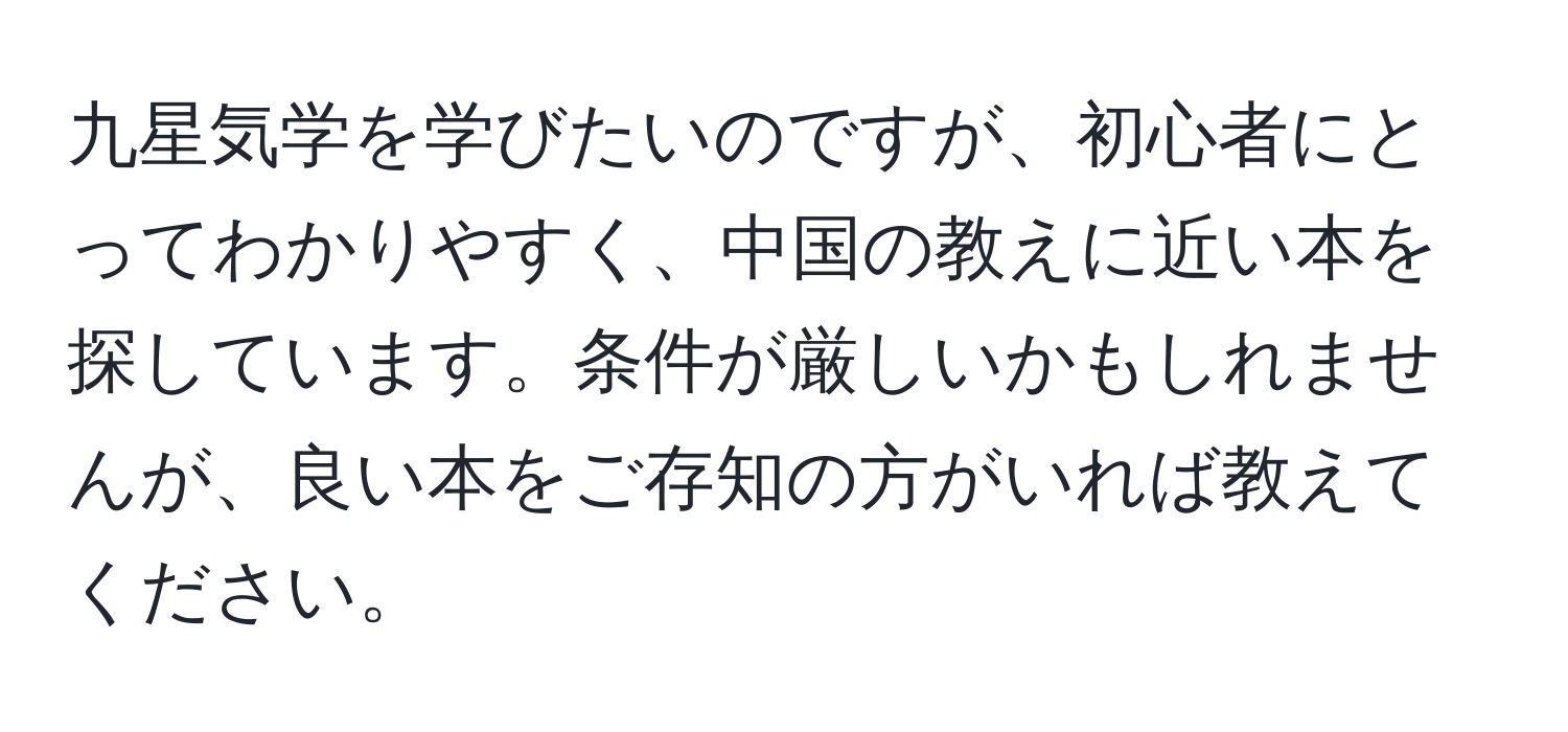 九星気学を学びたいのですが、初心者にとってわかりやすく、中国の教えに近い本を探しています。条件が厳しいかもしれませんが、良い本をご存知の方がいれば教えてください。