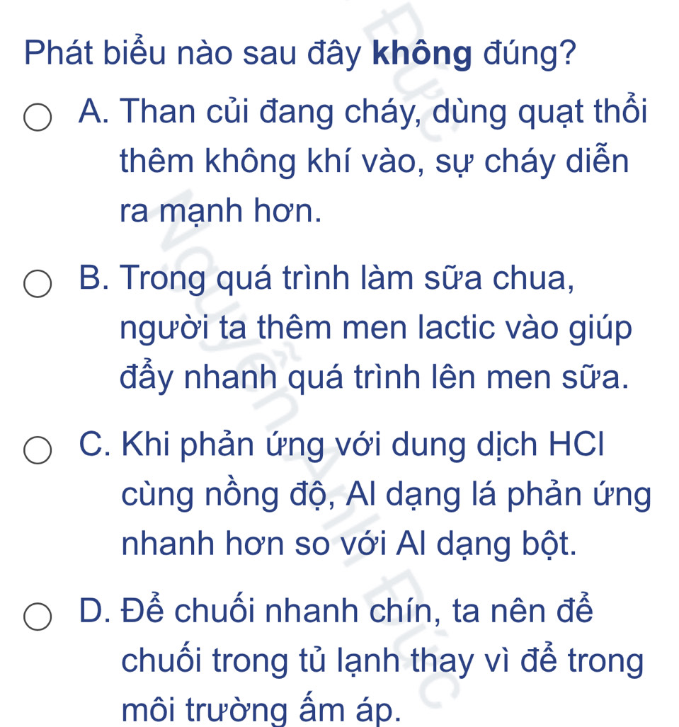 Phát biểu nào sau đây không đúng?
A. Than củi đang cháy, dùng quạt thổi
thêm không khí vào, sự cháy diễn
ra mạnh hơn.
B. Trong quá trình làm sữa chua,
người ta thêm men lactic vào giúp
đẩy nhanh quá trình lên men sữa.
C. Khi phản ứng với dung dịch HCl
cùng nồng độ, Al dạng lá phản ứng
nhanh hơn so với Al dạng bột.
D. Để chuối nhanh chín, ta nên để
chuối trong tủ lạnh thay vì để trong
môi trường ấm áp.