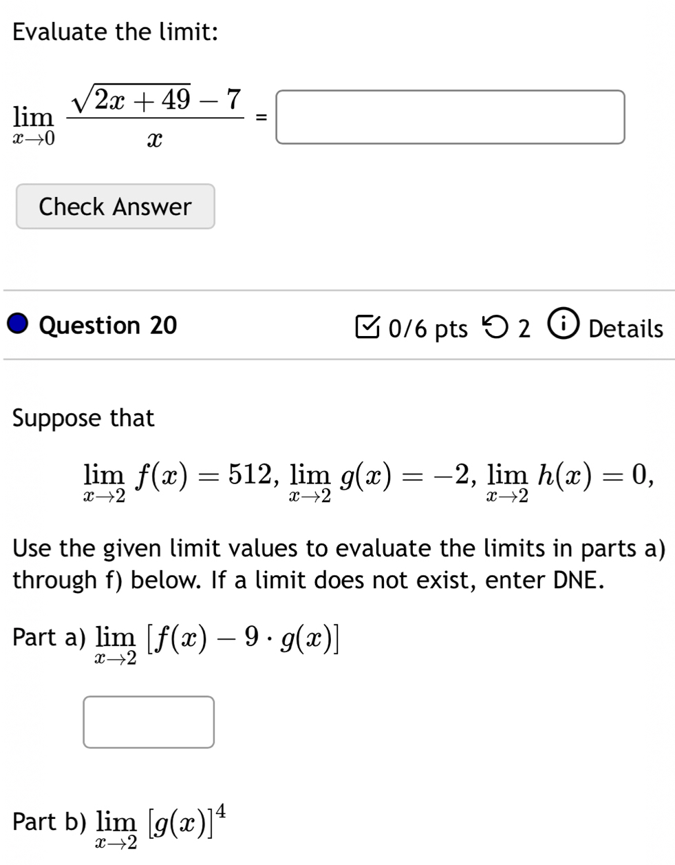 Evaluate the limit:
limlimits _xto 0 (sqrt(2x+49)-7)/x =□
Check Answer 
Question 20 0/6 pts > 2 i Details 
Suppose that
limlimits _xto 2f(x)=512, limlimits _xto 2g(x)=-2, limlimits _xto 2h(x)=0, 
Use the given limit values to evaluate the limits in parts a) 
through f) below. If a limit does not exist, enter DNE. 
Part a) limlimits _xto 2[f(x)-9· g(x)]
Part b) limlimits _xto 2[g(x)]^4